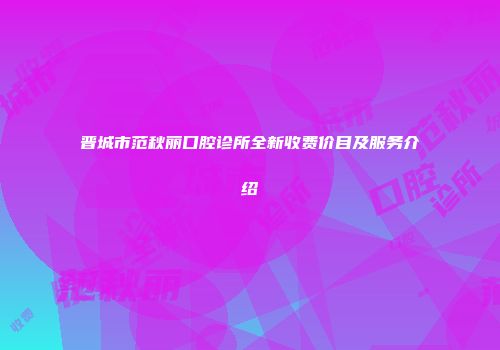 晋城市范秋丽口腔诊所全新收费价目及服务介绍