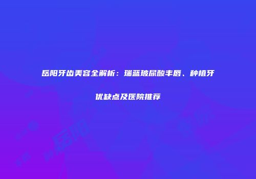 岳阳牙齿美容全解析：瑞蓝玻尿酸丰唇、种植牙优缺点及医院推荐