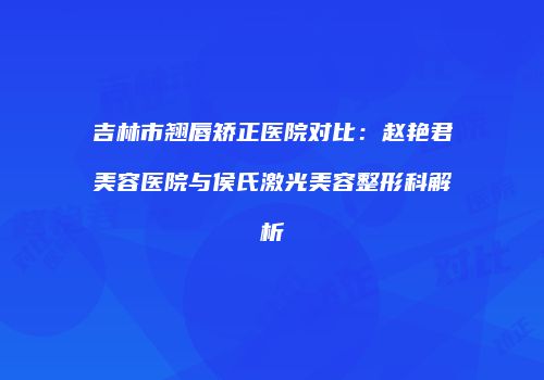 吉林市翘唇矫正医院对比：赵艳君美容医院与侯氏激光美容整形科解析
