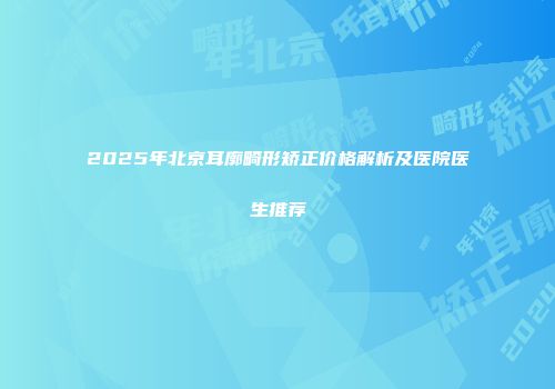 2025年北京耳廓畸形矫正价格解析及医院医生推荐