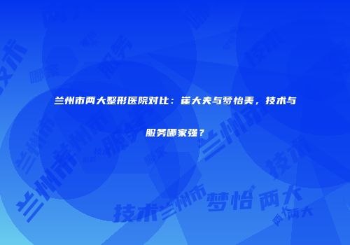 兰州市两大整形医院对比：崔大夫与梦怡美，技术与服务哪家强？