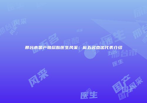 邢台市国产玻尿酸医生风采：前五名杰出代表介绍