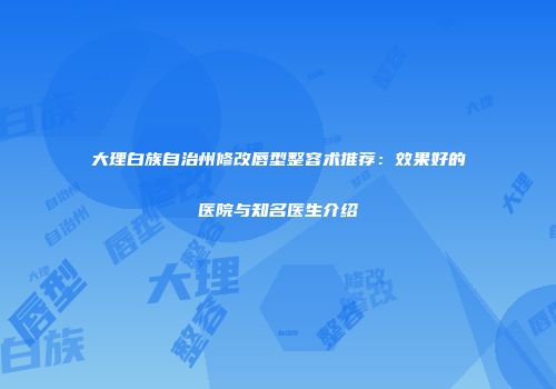 大理白族自治州修改唇型整容术推荐：效果好的医院与知名医生介绍