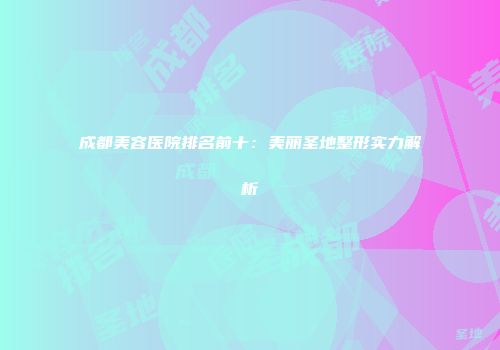 成都美容医院排名前十：美丽圣地整形实力解析