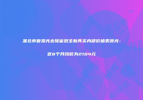 淮北市做激光去除雀斑全新真实内部价格表曝光-近8个月均价为2104元