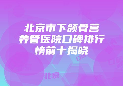 北京市下颌骨营养管医院口碑排行榜前十揭晓