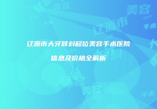 辽源市大牙倾斜移位美容手术医院信息及价格全解析