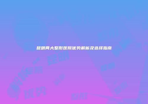 昆明两大整形医院优势解析及选择指南