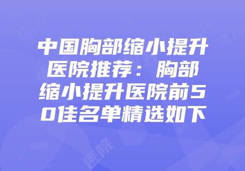 中国胸部缩小提升医院推荐：胸部缩小提升医院前50佳名单精选如下