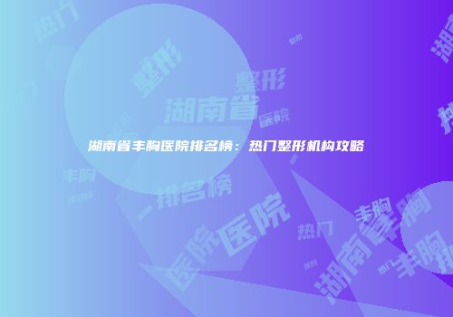 湖南省丰胸医院排名榜：热门整形机构攻略
