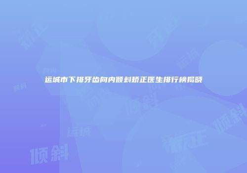 运城市下排牙齿向内倾斜矫正医生排行榜揭晓