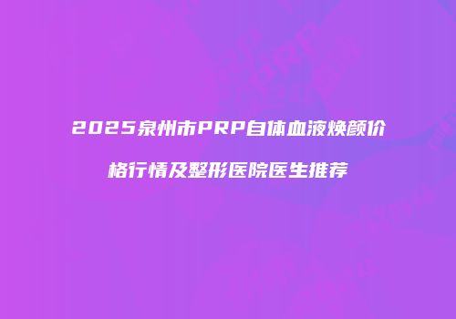 2025泉州市PRP自体血液焕颜价格行情及整形医院医生推荐