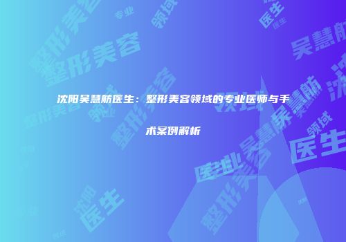 沈阳吴慧舫医生：整形美容领域的专业医师与手术案例解析