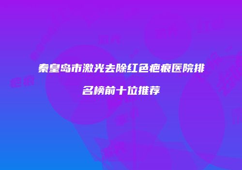 秦皇岛市激光去除红色疤痕医院排名榜前十位推荐