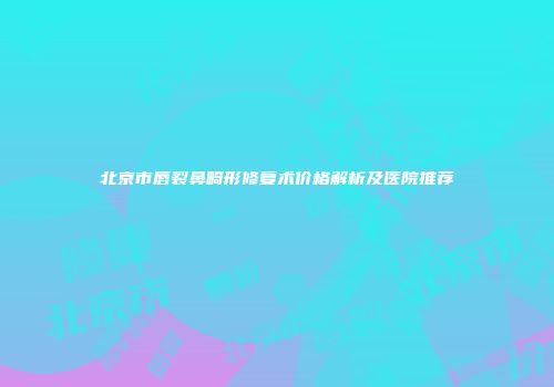 北京市唇裂鼻畸形修复术价格解析及医院推荐