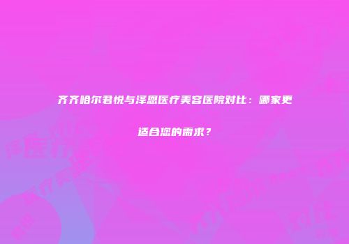 齐齐哈尔君悦与泽恩医疗美容医院对比：哪家更适合您的需求？