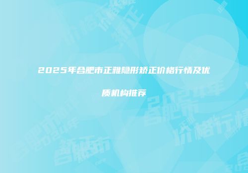 2025年合肥市正雅隐形矫正价格行情及优质机构推荐