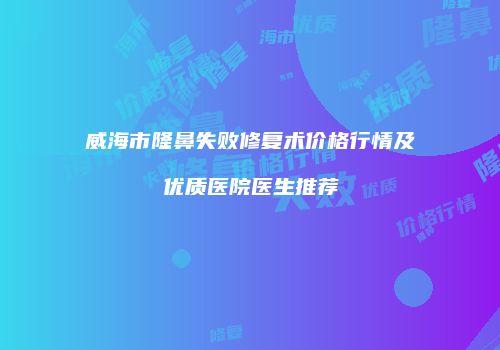 威海市隆鼻失败修复术价格行情及优质医院医生推荐