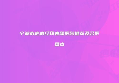 宁波市疤痕红印去除医院推荐及名医盘点