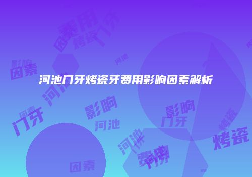 河池门牙烤瓷牙费用影响因素解析