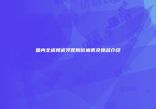 国内全瓷烤瓷牙医院价格表及排名介绍