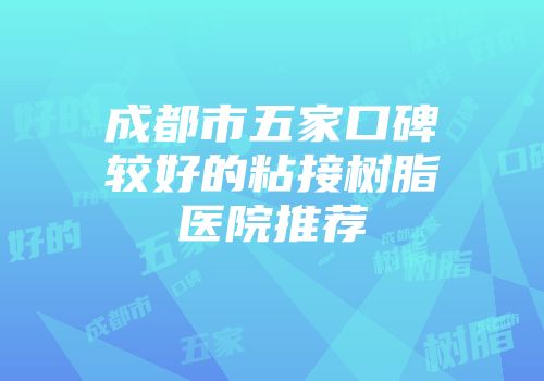 成都市五家口碑较好的粘接树脂医院推荐