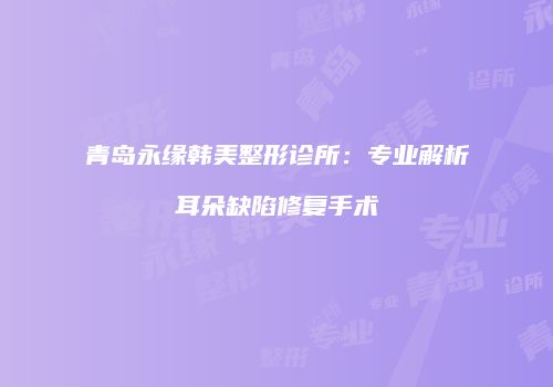 青岛永缘韩美整形诊所：专业解析耳朵缺陷修复手术