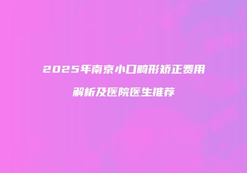 2025年南京小口畸形矫正费用解析及医院医生推荐