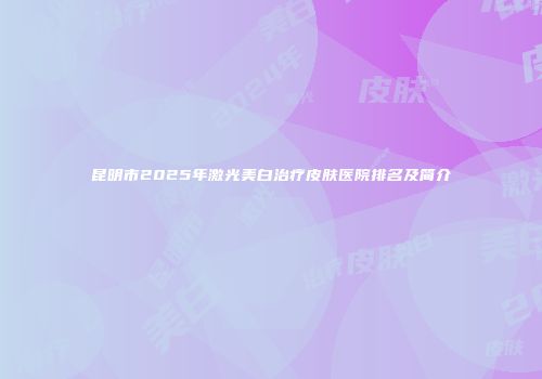 昆明市2025年激光美白治疗皮肤医院排名及简介