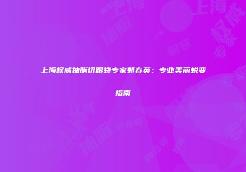 上海权威抽脂切眼袋专家郭春英：专业美丽蜕变指南