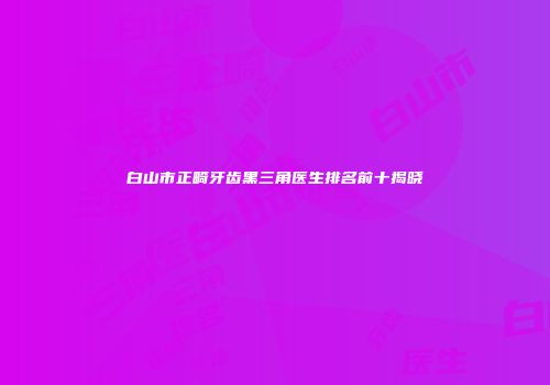 白山市正畸牙齿黑三角医生排名前十揭晓