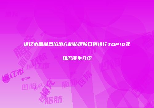 通辽市面部凹陷填充脂肪医院口碑排行TOP10及知名医生介绍