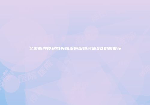 全国脉冲皮秒激光祛斑医院排名前50机构推荐