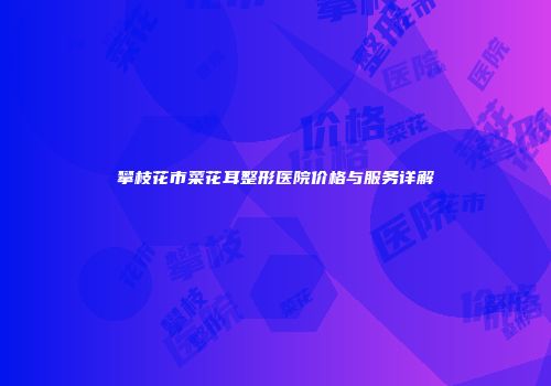 攀枝花市菜花耳整形医院价格与服务详解