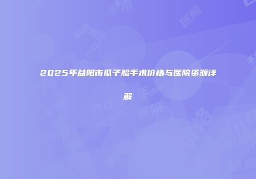 2025年益阳市瓜子脸手术价格与医院资源详解