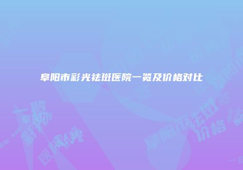 阜阳市彩光祛斑医院一览及价格对比