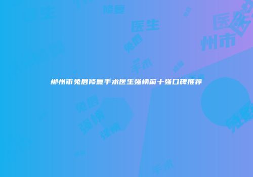 郴州市兔唇修复手术医生强榜前十强口碑推荐