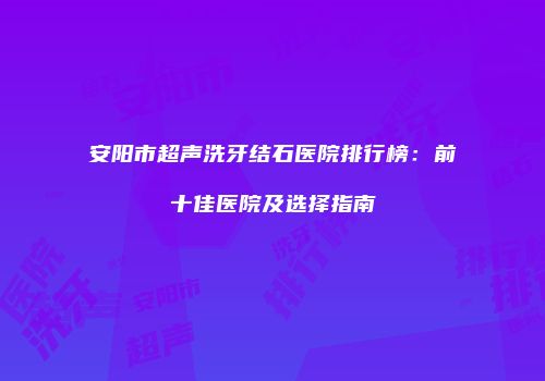 安阳市超声洗牙结石医院排行榜：前十佳医院及选择指南