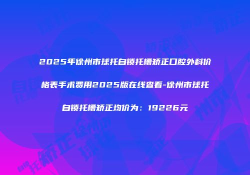 2025年徐州市球托自锁托槽矫正口腔外科价格表手术费用2025版在线查看-徐州市球托自锁托槽矫正均价为：19226元