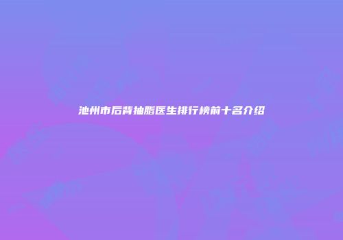 池州市后背抽脂医生排行榜前十名介绍