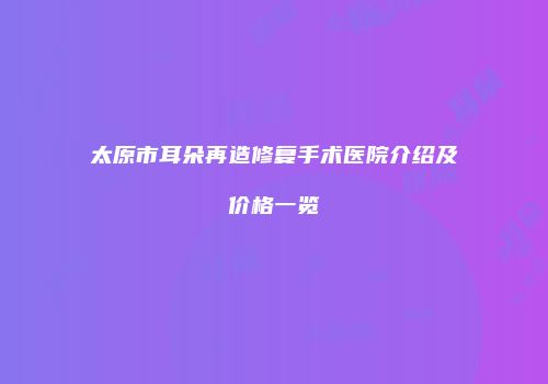 太原市耳朵再造修复手术医院介绍及价格一览