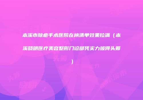 本溪市除疤手术医院在榜清单效果拉满（本溪晓明医疗美容整形门诊部凭实力拔得头筹）