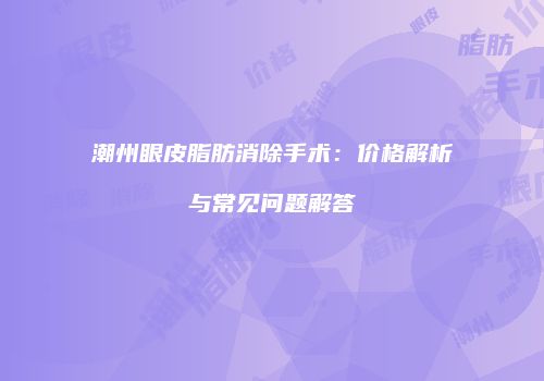 潮州眼皮脂肪消除手术：价格解析与常见问题解答