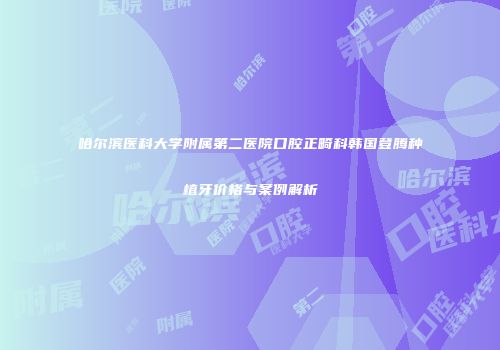 哈尔滨医科大学附属第二医院口腔正畸科韩国登腾种植牙价格与案例解析