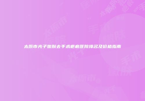 太原市光子嫩肤去手术疤痕医院排名及价格指南