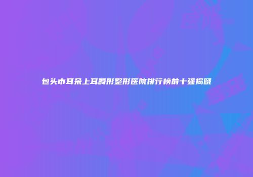 包头市耳朵上耳畸形整形医院排行榜前十强揭晓