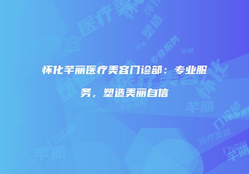 怀化芊丽医疗美容门诊部：专业服务，塑造美丽自信