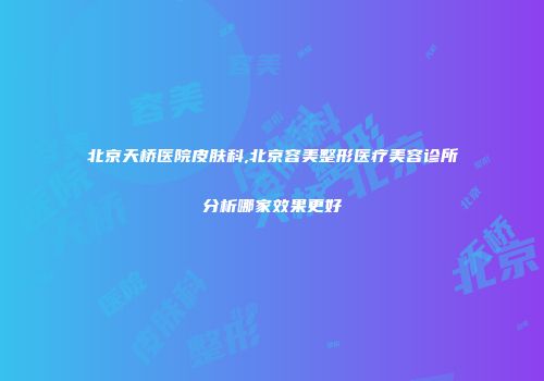 北京天桥医院皮肤科,北京容美整形医疗美容诊所分析哪家效果更好