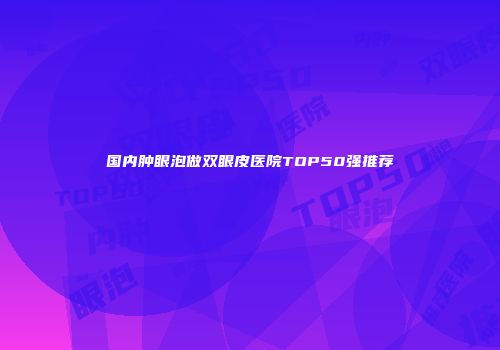 国内肿眼泡做双眼皮医院TOP50强推荐