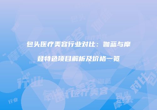 包头医疗美容行业对比：伽蓝与摩登特色项目解析及价格一览